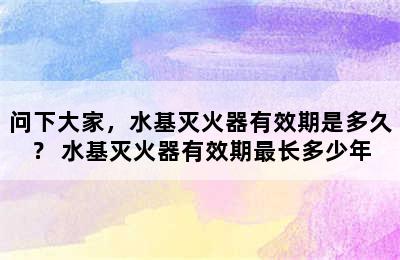 问下大家，水基灭火器有效期是多久？ 水基灭火器有效期最长多少年